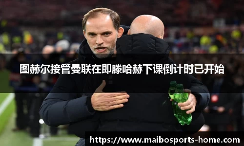 图赫尔接管曼联在即滕哈赫下课倒计时已开始